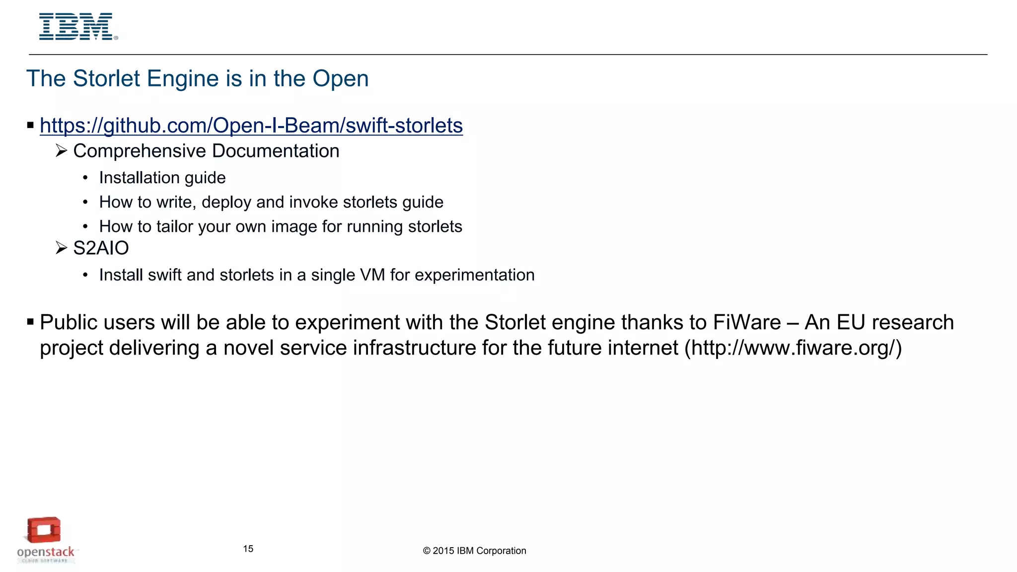 © 2015 IBM Corporation15
The Storlet Engine is in the Open
 https://github.com/Open-I-Beam/swift-storlets
 Comprehensive Documentation
• Installation guide
• How to write, deploy and invoke storlets guide
• How to tailor your own image for running storlets
 S2AIO
• Install swift and storlets in a single VM for experimentation
 Public users will be able to experiment with the Storlet engine thanks to FiWare – An EU research
project delivering a novel service infrastructure for the future internet (http://www.fiware.org/)
 