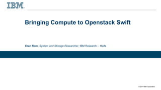 © 2015 IBM Corporation
Bringing Compute to Openstack Swift
Eran Rom, System and Storage Researcher, IBM Research - Haifa
 