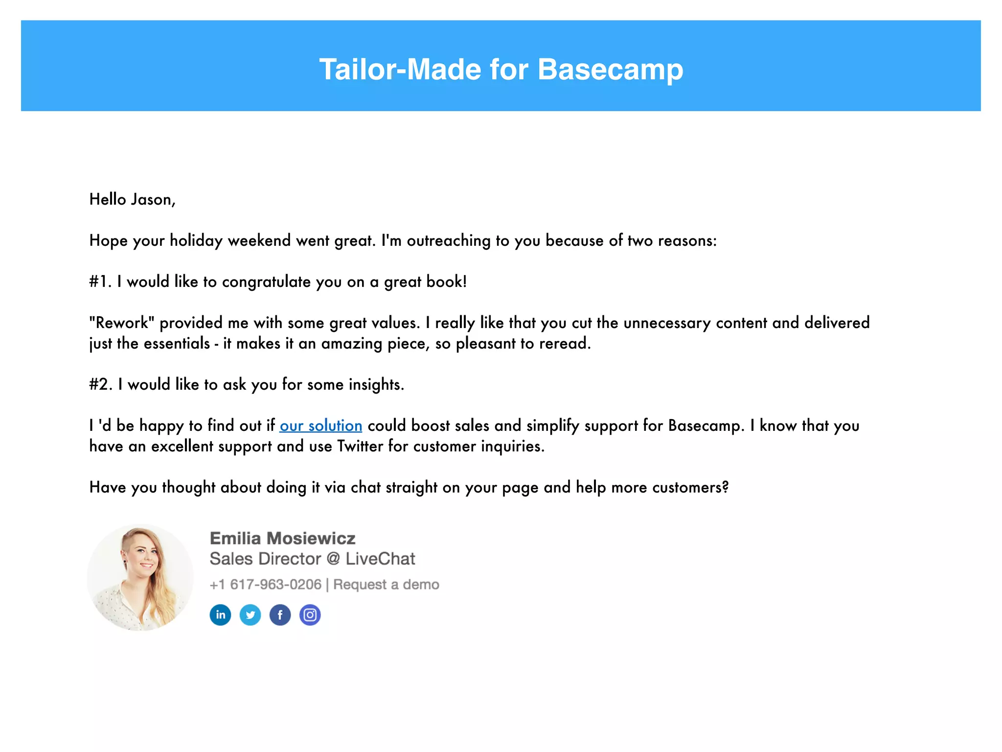 Tailor-Made for Basecamp
Hello Jason,
Hope your holiday weekend went great. I'm outreaching to you because of two reasons:
#1. I would like to congratulate you on a great book!
"Rework" provided me with some great values. I really like that you cut the unnecessary content and delivered
just the essentials - it makes it an amazing piece, so pleasant to reread.
#2. I would like to ask you for some insights.
I 'd be happy to find out if our solution could boost sales and simplify support for Basecamp. I know that you
have an excellent support and use Twitter for customer inquiries.
Have you thought about doing it via chat straight on your page and help more customers?
 