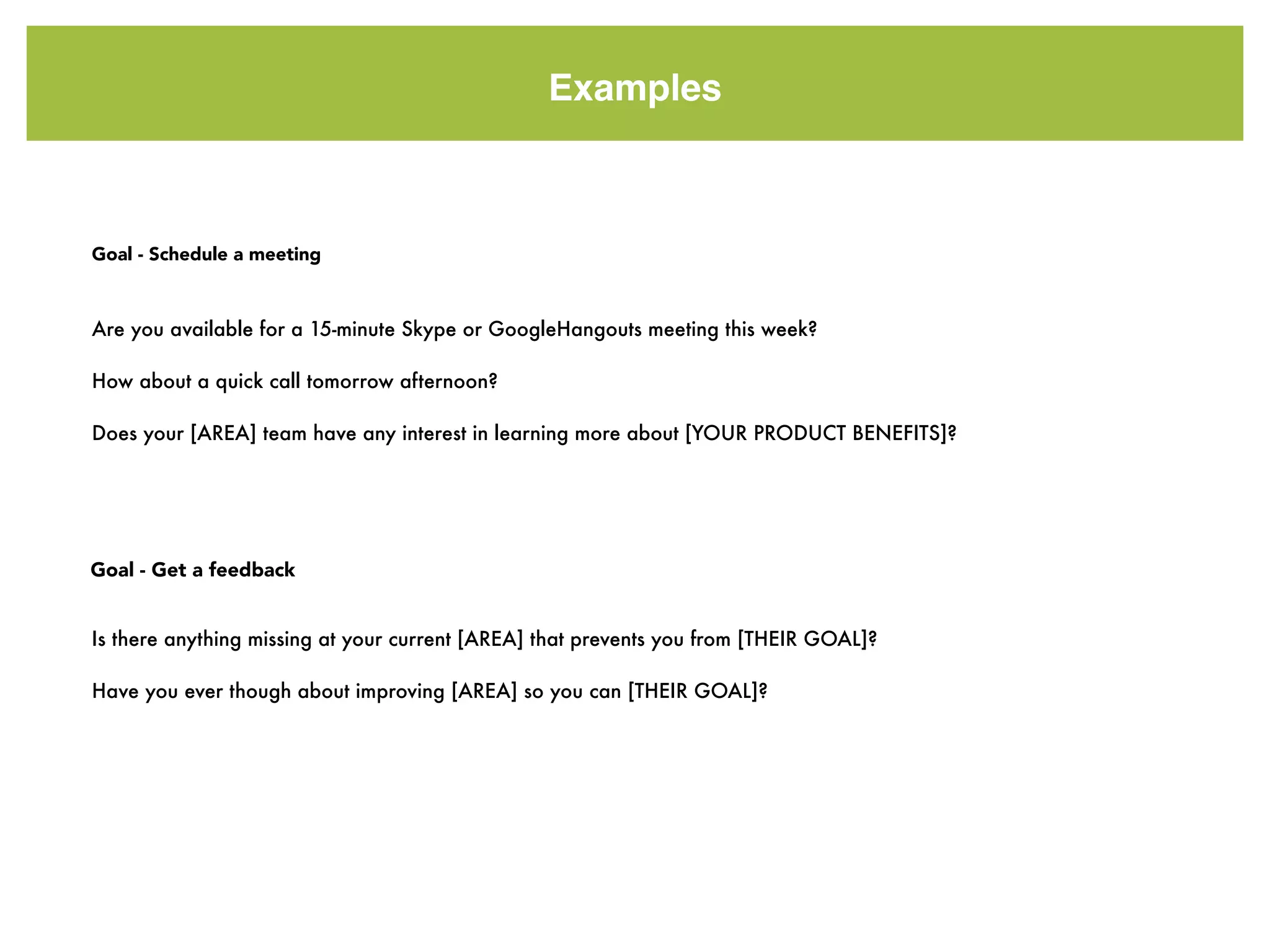 Examples
Are you available for a 15-minute Skype or GoogleHangouts meeting this week?
How about a quick call tomorrow afternoon?
Does your [AREA] team have any interest in learning more about [YOUR PRODUCT BENEFITS]?
Goal - Schedule a meeting
Goal - Get a feedback
Is there anything missing at your current [AREA] that prevents you from [THEIR GOAL]?
Have you ever though about improving [AREA] so you can [THEIR GOAL]?
 