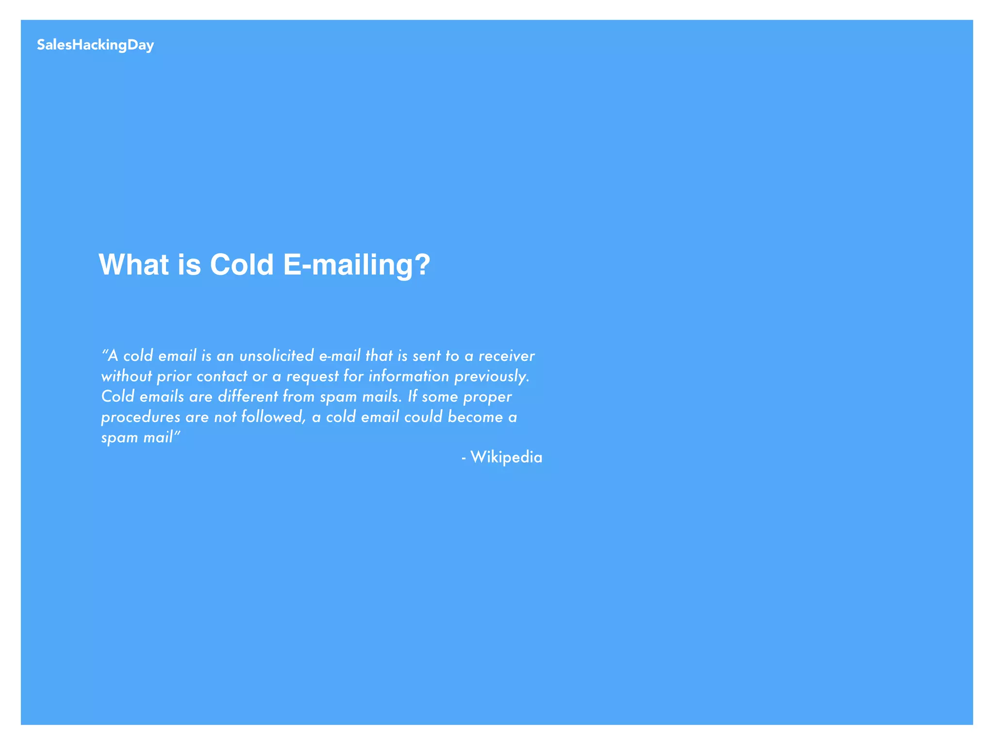 What is Cold E-mailing?
“A cold email is an unsolicited e-mail that is sent to a receiver
without prior contact or a request for information previously.
Cold emails are different from spam mails. If some proper
procedures are not followed, a cold email could become a
spam mail”
- Wikipedia
SalesHackingDay
 