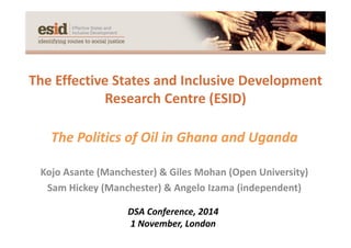 The Effective States and Inclusive Development
Research Centre (ESID)
The Politics of Oil in Ghana and Uganda
Kojo Asante (Manchester) & Giles Mohan (Open University) 
Sam Hickey (Manchester) & Angelo Izama (independent)
DSA Conference, 2014
1 November, London
 