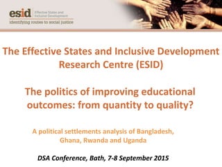 The Effective States and Inclusive Development
Research Centre (ESID)
The politics of improving educational
outcomes: from quantity to quality?
A political settlements analysis of Bangladesh,
Ghana, Rwanda and Uganda
DSA Conference, Bath, 7-8 September 2015
 
