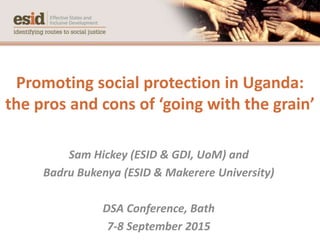 Promoting social protection in Uganda:
the pros and cons of ‘going with the grain’
Sam Hickey (ESID & GDI, UoM) and
Badru Bukenya (ESID & Makerere University)
DSA Conference, Bath
7-8 September 2015
 