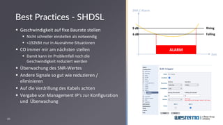 20
▪ Geschwindigkeit auf fixe Baurate stellen
▪ Nicht schneller einstellen als notwendig
▪ <192kBit nur in Ausnahme-Situationen
▪ CO immer mir am nächsten stellen
▪ Damit kann im Problemfall noch die
Geschwindigkeit reduziert werden
▪ Überwachung des SNR-Wertes
▪ Andere Signale so gut wie reduzieren /
eliminieren
▪ Auf die Verdrillung des Kabels achten
▪ Vergabe von Management IP‘s zur Konfiguration
und Überwachung
Best Practices - SHDSL
SNR / Alarm
Zeit
Rising
Falling
ALARM
9 dB
6 dB
 