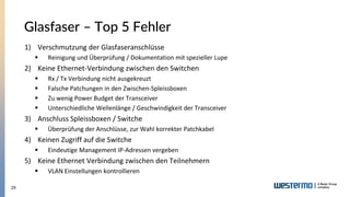 29
Glasfaser – Top 5 Fehler
1) Verschmutzung der Glasfaseranschlüsse
▪ Reinigung und Überprüfung / Dokumentation mit spezieller Lupe
2) Keine Ethernet-Verbindung zwischen den Switchen
▪ Rx / Tx Verbindung nicht ausgekreuzt
▪ Falsche Patchungen in den Zwischen-Spleissboxen
▪ Zu wenig Power Budget der Transceiver
▪ Unterschiedliche Wellenlänge / Geschwindigkeit der Transceiver
3) Anschluss Spleissboxen / Switche
▪ Überprüfung der Anschlüsse, zur Wahl korrekter Patchkabel
4) Keinen Zugriff auf die Switche
▪ Eindeutige Management IP-Adressen vergeben
5) Keine Ethernet Verbindung zwischen den Teilnehmern
▪ VLAN Einstellungen kontrollieren
 