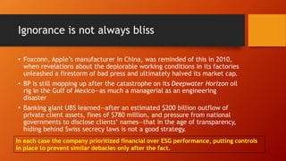 Ignorance is not always bliss
• Foxconn, Apple’s manufacturer in China, was reminded of this in 2010,
when revelations about the deplorable working conditions in its factories
unleashed a firestorm of bad press and ultimately halved its market cap.
• BP is still mopping up after the catastrophe on its Deepwater Horizon oil
rig in the Gulf of Mexico—as much a managerial as an engineering
disaster
• Banking giant UBS learned—after an estimated $200 billion outflow of
private client assets, fines of $780 million, and pressure from national
governments to disclose clients’ names—that in the age of transparency,
hiding behind Swiss secrecy laws is not a good strategy.
In each case the company prioritized financial over ESG performance, putting controls
in place to prevent similar debacles only after the fact.
 