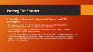 2. Quantify the Relationship Between Financial and ESG
Performance
• Once you understand your firm’s material ESG issues, assess the impact that
improvements in each would have on financial performance.
• As per company strategy, the most important dimension could be cost reduction,
revenue growth, or gross margin defense.
• In its “Plan A” sustainability program, the British retailer Marks & Spencer evaluated 180
ESG initiatives ranging from becoming carbon neutral to improving employee health,
looking at how they’d affect sales, costs, the brand, employee motivation, and the
resilience of the business
Pushing The Frontier
 