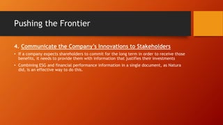 Pushing the Frontier
4. Communicate the Company’s Innovations to Stakeholders
• If a company expects shareholders to commit for the long term in order to receive those
benefits, it needs to provide them with information that justifies their investments
• Combining ESG and financial performance information in a single document, as Natura
did, is an effective way to do this.
 