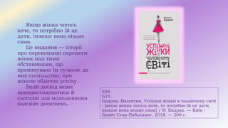 929
Б15
Бадрак, Валентин. Успішні жінки в чоловічому світі
: [якщо жінка чогось хоче, то потрібно їй це дати,
інакше вона візьме сама] / В. Бадрак. — Київ :
Брайт Стар Паблішинг, 2018. — 200 с.
Якщо жінка чогось
хоче, то потрібно їй це
дати, інакше вона візьме
сама.
Це видання — історії
про переконливі перемоги
жінок над тими
обставинами, що
пропонувало їм сучасне до
них суспільство, про
жіноче обличчя успіху.
Їхній досвід може
використовуватися й
сьогодні для моделювання
власних досягнень.
 