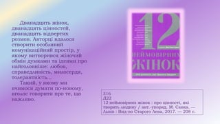 316
Д22
12 неймовірних жінок : про цінності, які
творять людину / авт.-упоряд. М. Савка. —
Львів : Вид-во Старого Лева, 2017. — 208 с.
Дванадцять жінок,
дванадцять цінностей,
дванадцять відвертих
розмов. Авторці вдалося
створити особливий
комунікаційний простір, у
якому витворився жіночий
обмін думками та ідеями про
найголовніше: любов,
справедливість, милосердя,
толерантність...
Такий, у якому ми
вчимося думати по-новому,
вголос говорити про те, що
важливо.
 