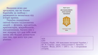 929
С65
Сорока, Юрій. 100 важливих постатей України /
Ю. В. Сорока ; наук. консультант С. Печенін. —
Харків : Фоліо, 2019. — 205 с. : іл. — (Справжня
історія).
Видання ясно дає
зрозуміти, що не тільки
боротьба за свободу і
державність визначала хід
історії країни.
Україна подарувала
світові багато талановитих
людей — фізиків, мислителів,
архітекторів, мікробіологів,
письменників, багато хто з
нас відкриє тут для себе нові
імена або більше дізнається
про тих, про кого чув уже
раніше.
 