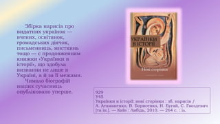 929
У45
Українки в історії: нові сторінки : зб. нарисів /
А. Атаманенко, В. Борисенко, Н. Бугай, С. Гвоздевич
[та ін.]. — Київ : Либідь, 2010. — 264 с. : іл.
Збірка нарисів про
видатних українок —
вчених, освітянок,
громадських діячок,
письменниць, мисткинь
тощо — є продовженням
книжки «Українки в
історії», що здобула
визнання не лише в
Україні, а й за її межами.
Чимало біографій
наших сучасниць
опубліковано уперше.
 