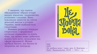 929
Ц29
Це зробила вона / наук. ред. Д. Вортман. —
Київ : Видавництво, 2018. — 104 с. : іл.
У виданні, під однією
обкладинкою зібрані історії
наших землячок: талановитих,
успішних і сильних. Воно
покликане вивести на світло
жіночий внесок в історію
України, який відбувається
століттями.
Книжка розхитує гендерні
стереотипи і сформовані
суспільні підвалини та вчить
тому, що жінка може добитися
всього чого хоче, незалежно від
сфери діяльності. Жінки
зробили багато, але багато їх
звершень ще попереду.
 