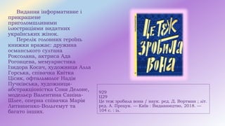 929
Ц29
Це теж зробила вона / наук. ред. Д. Вортман ; літ.
ред. А. Процук. — Київ : Видавництво, 2018. —
104 с. : іл.
Видання інформативне і
прикрашене
приголомшливими
ілюстраціями видатних
українських жінок.
Перелік головних героїнь
книжки вражає: дружина
османського султана
Роксолана, актриса Ада
Роговцева, мемуаристика
Ізидора Косач, художниця Алла
Горська, співачка Квітка
Цісик, офтальмолог Надія
Пучківська, художниця-
абстракціоністка Соня Делоне,
модельєр Валентина Саніна-
Шлее, оперна співачка Марія
Литвиненко-Вольгемут та
багато інших.
 