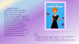 53
П64
Потерянко, Юлія. Марія Кюрі : 8+ / Ю. Потерянко.
— Київ : «Агенція «ІРІО», 2018. — 176 с. : іл. —
(Видатні особистості. Біографічні нариси для дітей).
Марія Кюрі —
найзнаменитіша жінка-
науковець XX століття.
Вона отримала дві
Нобелівські премії одразу в
двох дисциплінах – фізиці
та хімії. Найвизначнішими
досягненнями Кюрі
вважається відкриття
радіоактивності і таких
елементів як радій та
полоній. Вона не прагнула
слави і коли вже була
відома усьому світові — не
припиняла працювати.
 