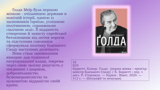 32
Б25
Баркетт, Елінор. Голда : [перша жінка – прем’єр-
міністр Близького Сходу] / Е. Баркетт ; пер. з
англ. Р. Сторожук. — Харків : Віват, 2020. —
512 с. — (Біографії та мемуари).
Ґолда Меїр була першою
жінкою - очільницею держави в
новітній історії, однією із
засновників Ізраїлю, успішною
політикинею, справжньою
«залізною леді». Її відданість
створенню й захисту єврейської
батьківщини від лютих ворогів
та підступних союзників
сформувала політику Близького
Сходу наступних десятиліть.
Вона стала «аномальним
явищем» для тодішньої
патріархальної влади, зокрема
через свою залізну рішучість у
поєднанні з шармом,
доброзичливістю,
безкомпромісністю та
цілковитою відданістю своїй
країні.
 