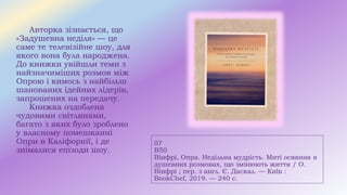 07
В50
Вінфрі, Опра. Недільна мудрість. Миті осяяння в
душевних розмовах, що змінюють життя / О.
Вінфрі ; пер. з англ. Є. Даскал. — Київ :
BookChef, 2019. — 240 с.
Авторка зізнається, що
«Задушевна неділя» — це
саме те телевізійне шоу, для
якого вона була народжена.
До книжки увійшли теми з
найзначиміших розмов між
Опрою і кимось з найбільш
шанованих ідейних лідерів,
запрошених на передачу.
Книжка оздоблена
чудовими світлинами,
багато з яких було зроблено
у власному помешканні
Опри в Каліфорнії, і де
знімалися епізоди шоу.
 