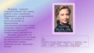 32
К49
Клінтон, Гілларі. Важкі рішення / Г. Клінтон ; пер.
з англ. Л. Герасимчук. — Київ : Наш формат,
2016. — 648 с. — (Світоглядна література).
Видання - відверті
спогади Клінтон про важку
роботу в ролі керівника
Державного департаменту
США, що робила її
відповідальною за
формування
зовнішньополітичного курсу
Америки, одного з основних
напрямків діяльності
Адміністрації президента.
Книжка змальовує всі
сторони особистості авторки
як досвідченої політикині, і
як звичайної жінки,
люблячої дочки, дружини і
матері.
 