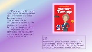 94(4)
К72
Костюченко, Ірина. Маргарет Тетчер : 10+ /
І. Костюченко ; худож. О. Макаров. — Київ :
«Агенція «ІРІО», 2018. — 176 с. : іл. — (Видатні
особистості. Біографічні нариси для дітей).
Життя першої і єдиної
прем’єрки Великобританії
було складним і цікавим.
Тяга до знань,
працездатність та
складності в житті зуміли
виховати у Маргарет
Тетчер сильний характер.
Перепетії життя
зробили з неї ту «залізну
леді», яка знає чого хоче і
йде до своєї мети.
 