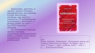 7
К32
Квінн, Бріджит. Неймовірні : П'ятнадцять жінок, які
творили мистецтво та історію / Б. Квінн ; пер. з
англ. Р. Свято. — Київ : ArtHuss, 2018. — 224 с. :
іл. — (UkrainianArtBook).
Захопливо, дотепно, а
часом і доволі в’їдливо,
американська дослідниця
історії мистецтва
оповідає про життя і
творчість 15 неймовірних
художниць і мисткинь із
різних країн та епох —
від XVII століття і
дотепер.
Це повчальна і вельми
цікава книжка,
доповнена репродукціями
робіт, а також сучасними
портретами героїнь
розповідей.
 
