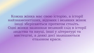 Кожна жінка має свою історію, а історії
найзнаменитіших, відомих і великих жінок
іноді зберігаються протягом століть.
Одні жінки залишили великий слід в історії
людства та науці, інші у літературі та
мистецтві, а деякі досі залишаються
еталоном краси.
 