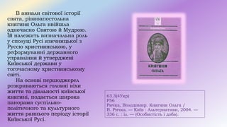 63.3(4Укр)
Р56
Ричка, Володимир. Княгиня Ольга /
В. Ричка. — Київ : Альтернативи, 2004. —
336 c. : іл. — (Особистість і доба).
В аннали світової історії
свята, рівноапостольна
княгиня Ольга ввійшла
одночасно Святою й Мудрою.
Їй належить визначальна роль
у сполуці Русі язичницької з
Руссю християнською, у
реформуванні державного
управління й утверджені
Київської держави у
тогочасному християнському
світі.
На основі першоджерел
розкриваються головні віхи
життя та діяльності київської
княгині, подається широка
панорама суспільно-
політичного та культурного
життя раннього періоду історії
Київської Русі.
 