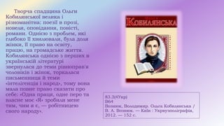 83.3(4Укр)
В64
Вознюк, Володимир. Ольга Кобилянська /
В. А. Вознюк. — Київ : Укрвузполіграфія,
2012. — 152 с.
Творча спадщина Ольги
Кобилянської велика і
різноманітна: поезії в прозі,
новели, оповідання, повісті,
романи. Однією з проблем, які
глибоко її хвилювали, була доля
жінки, її право на освіту,
працю, на громадське життя.
Кобилянська однією з перших в
українській літературі
звернулася до теми рівноправ'я
чоловіків і жінок, торкалася
письменниця й теми
«інтелігенція і народ», тому вона
мала повне право сказати про
себе: «Одна праця, одне перо та
власне моє «Я» зробили мене
тим, чим я є, — робітницею
свого народу».
 