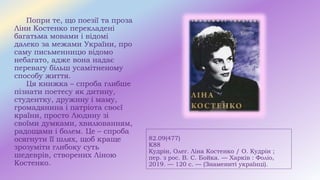 82.09(477)
К88
Кудрін, Олег. Ліна Костенко / О. Кудрін ;
пер. з рос. В. С. Бойка. — Харків : Фоліо,
2019. — 120 с. — (Знамениті українці).
Попри те, що поезії та проза
Ліни Костенко перекладені
багатьма мовами і відомі
далеко за межами України, про
саму письменницю відомо
небагато, адже вона надає
перевагу більш усамітненому
способу життя.
Ця книжка – спроба глибше
пізнати поетесу як дитину,
студентку, дружину і маму,
громадянина і патріота своєї
країни, просто Людину зі
своїми думками, хвилюванням,
радощами і болем. Це – спроба
осягнути її шлях, щоб краще
зрозуміти глибоку суть
шедеврів, створених Ліною
Костенко.
 