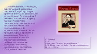 83.3(4Укр)
П16
Панасенко, Тетяна. Марко Вовчок /
Т. М. Панасенко. — Київ : Укрвидавполіграфія,
2013. — 128 с.
Марко Вовчок — складна,
суперечлива й загадкова
постать в історії культури,
причому не тільки української
та російської, бо діяльність її
охоплює майже всю Європу.
Жінка з чоловічим
псевдонімом; письменниця,
що успішно займалася
перекладацькою й
видавничою діяльністю; не
красуня, однак вражала й
захоплювала багатьох
талановитих чоловіків
блискучим розумом,
глибокими знаннями,
внутрішньою силою;
неординарна, енергійна,
обдарована людина...
 