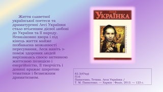83.3(4Укр)
П16
Панасенко, Тетяна. Леся Українка /
Т. М. Панасенко. — Харків : Фоліо, 2013. — 123 с.
Життя славетної
української поетеси та
драматургині Лесі Українки
стало втіленням дієвої любові
до України та її народу.
Невиліковно хвора і під
кінець життя майже
позбавлена можливості
пересування, Леся навіть з-
поміж здорових людей
вирізнялась своєю активною
життєвою позицією і
енергійністю, її творчість і
донині вражає широтою
тематики і безмежним
драматизмом.
 