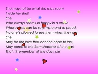 She may not be what she may seem  Inside her shell. She Who always seems so happy in a croud  Whose eyes can be so private and so proud, No one´s allowed to see them when they cry She May be the love that cannon hope to last, May come to me from shadows of the past That I´ll remember  till the day I die 