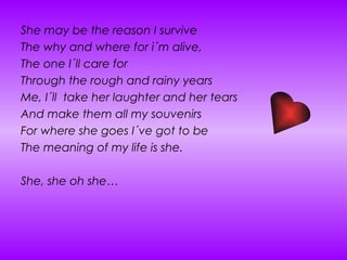 She may be the reason I survive The why and where for i´m alive, The one I´ll care for Through the rough and rainy years Me, I´ll  take her laughter and her tears  And make them all my souvenirs For where she goes I´ve got to be  The meaning of my life is she. She, she oh she… 