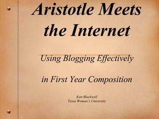 Aristotle Meets the Internet Using Blogging Effectively in First Year Composition Katt Blackwell Texas Woman’s University 