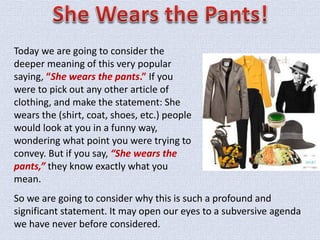 So we are going to consider why this is such a profound and
significant statement. It may open our eyes to a subversive agenda
we have never before considered.
Today we are going to consider the
deeper meaning of this very popular
saying, “She wears the pants.” If you
were to pick out any other article of
clothing, and make the statement: She
wears the (shirt, coat, shoes, etc.) people
would look at you in a funny way,
wondering what point you were trying to
convey. But if you say, “She wears the
pants,” they know exactly what you
mean.
 