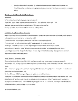 3. membina kemahiran social yg asas spt (perkenalan, persefahaman, mewujudkan keinginan utk
                 b’muafakat, saling membantu, semangat persaudaraan, menangani konflik, communication, menangani
                 stress)


(3) Hubungan Etnik Dalam Konteks Perlembagaan
Pengenalan
-M’sia sentiasa t’dedah pd ketegangan hbgn antara etnik.
-Sejak 1970, b’jaya elak dr keganasan hbgn antara etnik & urus kestabilan politik dgn   baik.
-Dianggap kejayaan kepimpinan consociationalism dlm masy multiunit M’sia.
-Cara yg digunakan utk analisis cara M’sia urus masy pelbagai etnik.


Pendekatan T’hdp Masy Pelbagai Etnik M’sia
-Arend Lijphart—consociational b’maksud pemimpin politik dlm kerjaan mahu mengubah sist demokrasi dgn pelbagai
budaya politik kpd sist kepimpinan demokrasi yg stabil.
-Consociationalism dirujuk sbg sist perkongsian kuasa dlm kalangan pelbagai etnik.
-Pemimpin mesti bersedia utk b’kerjasama & b’tanggungjawab utk pertahankan sist tsb.
-Nordlinger—‘conflict-regulation scheme’: b’gantung pd sikap pemimpin utk selesaikan masalah.
-Milton Esman—‘avoidance model’: ketepikan isu perkauman sensitive dr perbincangan di tempat awam.
-Ulasan ttg pendekatan di atas perlihatkan bgmn masalah hbgn etnik cuba diatasi dgn strategi spt akomodisation,
tawar-menawar & urus konflik yg wujud.


Proses Mengurus Pluralism di M’sia
-Communities Liaison Committee(CLC) 1949----usaha pertama ke arah proses tawar-menawar antara etnik.
-Pd peringkat awal, b’tanggungjawab utk bincangkan isu yg berkaitan dgn konflik etnik tetapi kemudian dimasukkan isu
politik.
-CLC----mekanisme yg digunakan pemimpin dr pelbagai latar belakang etnik yg b’jumpa & bincangkan isu sensitive scr
t’tutup utk cari jln penyelesaian t’baik.
-Struktur & kaedah CLC blh dianggap sbg pioneer kpd corak pentadbiran Malaya.
-Struktur ini juga membawa kpd penubuhan Parti Perikatan(BN) pd 1953 iaitu ikatan antara UMNO-MCA di bwh Tunku
Abdul Rahman & Tan Cheng Lok, whereby penglibatan pemimpin utama ini dilihat b’jaya memobiliti kesetiaan &
sokongan dr komuniti masing2. Pada 1954, MIC m’jd anggota parti ini. Ke-3-3 parti ini jadi tunggak kekuatan BN dlm
pilihanraya tahun 1955 dgn menangi 51 drp 52 kerusi.


Perlembagaan & Hbgn Etnik



                                                            8
 