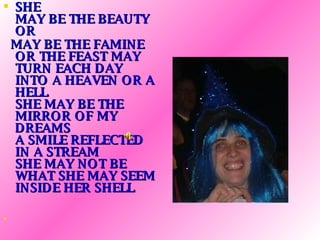 SHE MAY BE THE BEAUTY OR  MAY BE THE FAMINE OR THE FEAST MAY TURN EACH DAY INTO A HEAVEN OR A HELL SHE MAY BE THE MIRROR OF MY DREAMS A SMILE REFLECTED IN A STREAM SHE MAY NOT BE WHAT SHE MAY SEEM INSIDE HER SHELL   