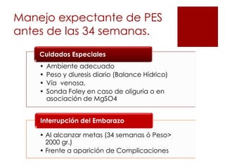 Manejo expectante de PES
antes de las 34 semanas.
    Cuidados Especiales
    •   Ambiente adecuado
    •   Peso y diuresis diario (Balance Hídrico)
    •   Vía venosa,
    •   Sonda Foley en caso de oliguria o en
        asociación de MgSO4


    Interrupción del Embarazo

    • Al alcanzar metas (34 semanas ó Peso>
      2000 gr.)
    • Frente a aparición de Complicaciones
 