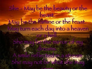 She - May be the beauty or the beast. May be the famine or the feast. May turn each day into a heaven or a hell. She may be the mirror of my dreams. A smile reflected in a stream She may not be what she may seem Inside her shell