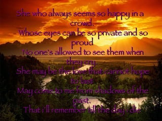 She who always seems so happy in a crowd. Whose eyes can be so private and so proud No one's allowed to see them when they cry. She may be the love that cannot hope to last May come to me from shadows of the past. That i’ll remember till the day i die