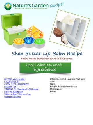 Shea Butter Lip Balm Recipe
Recipe makes approximately 28 lip balm tubes.
BEESWAX White Pastilles
COCONUT Oil-76
COCOA BUTTER DEODORIZED
SHEA BUTTER
VITAMIN E OIL (Tocopherol T-50) Natural
Flavoring-Buttercream
White Lip Balm Tubes and Caps
Disposable Pipettes
Other Ingredients & Equipment You'll Need:
Scale
Stove
Pots (for double boiler method)
Mixing spoon
Honey
 