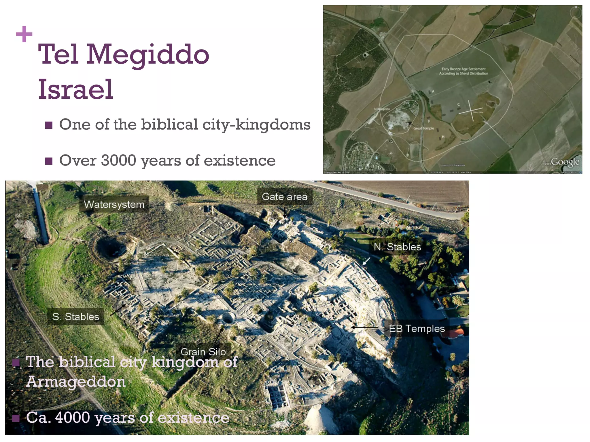 + 
Tel Megiddo 
Israel 
n One of the biblical city-kingdoms 
n Over 3000 years of existence 
n The biblical city kingdom of 
Armageddon 
n Ca. 4000 years of existence 
 