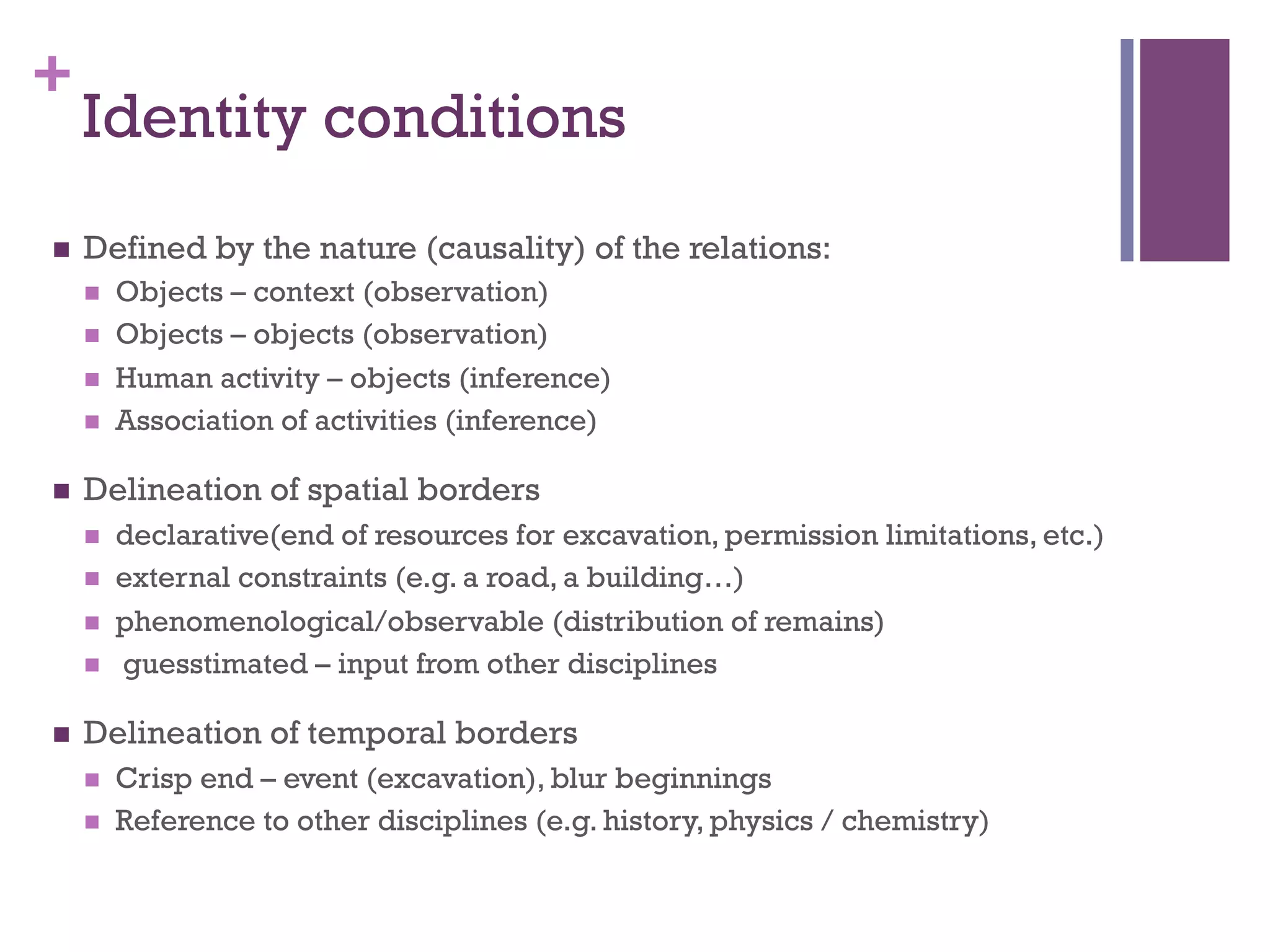 + 
Identity conditions 
n Defined by the nature (causality) of the relations: 
n Objects – context (observation) 
n Objects – objects (observation) 
n Human activity – objects (inference) 
n Association of activities (inference) 
n Delineation of spatial borders 
n declarative(end of resources for excavation, permission limitations, etc.) 
n external constraints (e.g. a road, a building…) 
n phenomenological/observable (distribution of remains) 
n guesstimated – input from other disciplines 
n Delineation of temporal borders 
n Crisp end – event (excavation), blur beginnings 
n Reference to other disciplines (e.g. history, physics / chemistry) 
 