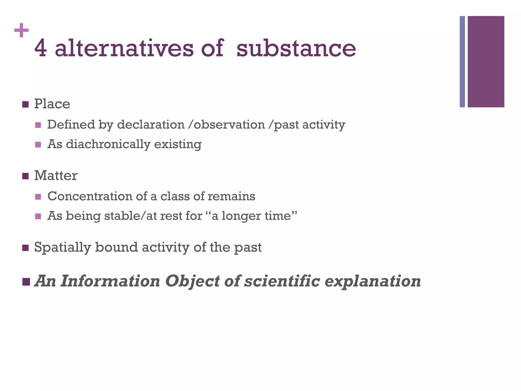 + 
4 alternatives of substance 
n Place 
n Defined by declaration /observation /past activity 
n As diachronically existing 
n Matter 
n Concentration of a class of remains 
n As being stable/at rest for “a longer time” 
n Spatially bound activity of the past 
n An Information Object of scientific explanation 
 