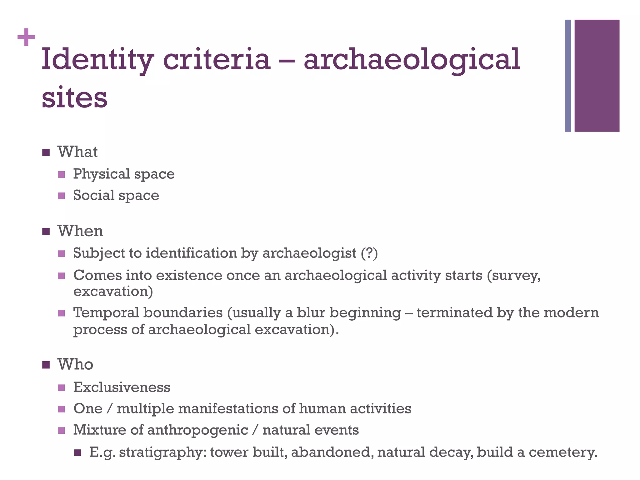 + 
Identity criteria – archaeological 
sites 
n What 
n Physical space 
n Social space 
n When 
n Subject to identification by archaeologist (?) 
n Comes into existence once an archaeological activity starts (survey, 
excavation) 
n Temporal boundaries (usually a blur beginning – terminated by the modern 
process of archaeological excavation). 
n Who 
n Exclusiveness 
n One / multiple manifestations of human activities 
n Mixture of anthropogenic / natural events 
n E.g. stratigraphy: tower built, abandoned, natural decay, build a cemetery. 
 
