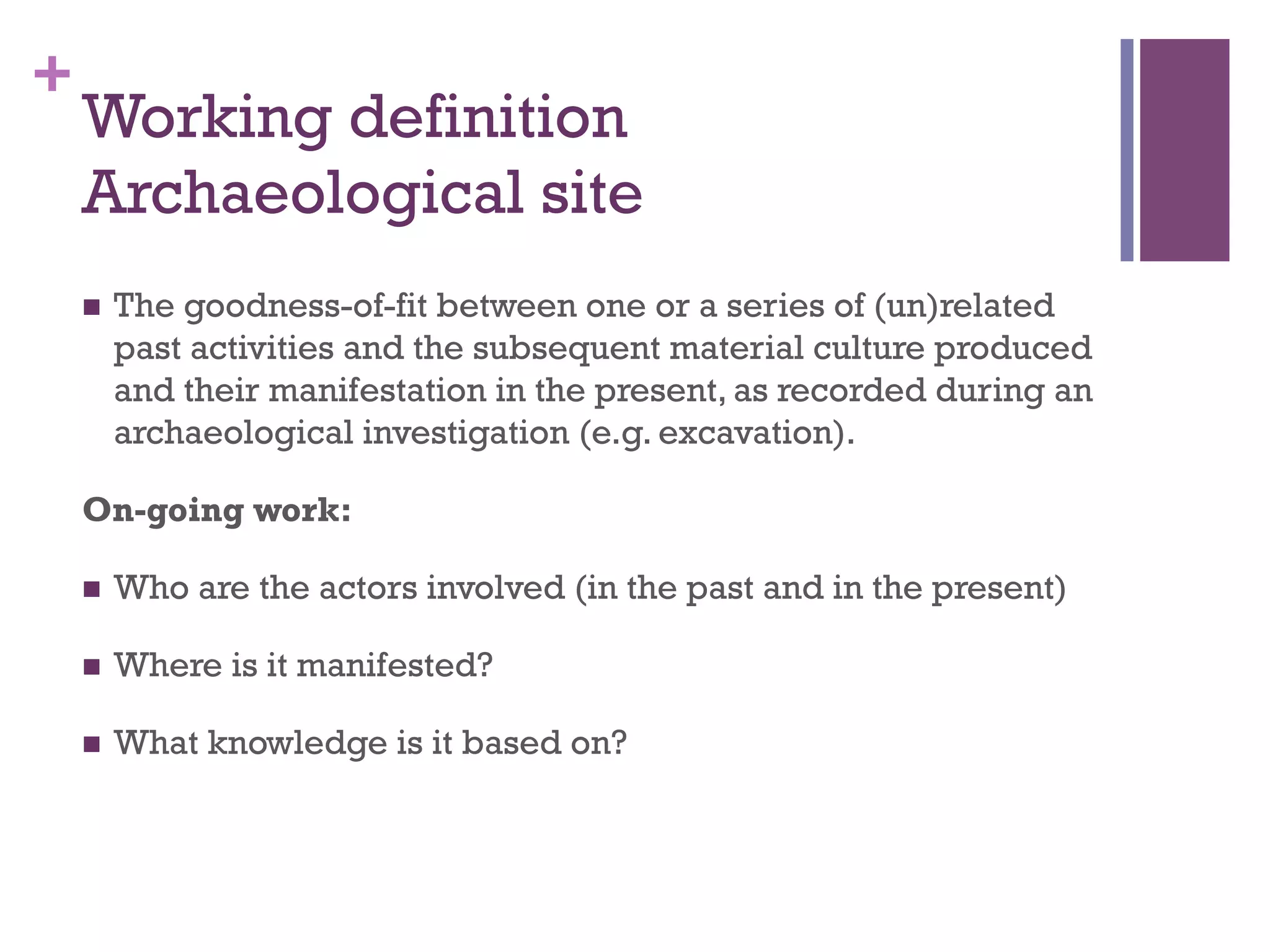 + 
Working definition 
Archaeological site 
n The goodness-of-fit between one or a series of (un)related 
past activities and the subsequent material culture produced 
and their manifestation in the present, as recorded during an 
archaeological investigation (e.g. excavation). 
On-going work: 
n Who are the actors involved (in the past and in the present) 
n Where is it manifested? 
n What knowledge is it based on? 
 
