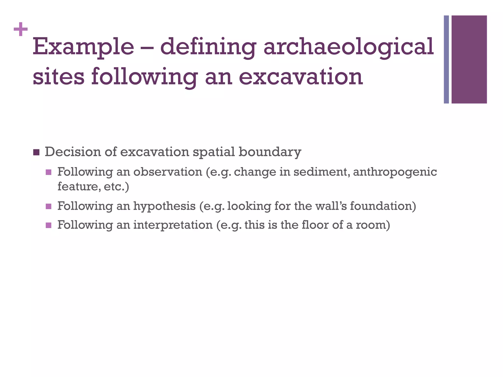 + 
Example – defining archaeological 
sites following an excavation 
n Decision of excavation spatial boundary 
n Following an observation (e.g. change in sediment, anthropogenic 
feature, etc.) 
n Following an hypothesis (e.g. looking for the wall’s foundation) 
n Following an interpretation (e.g. this is the floor of a room) 
 