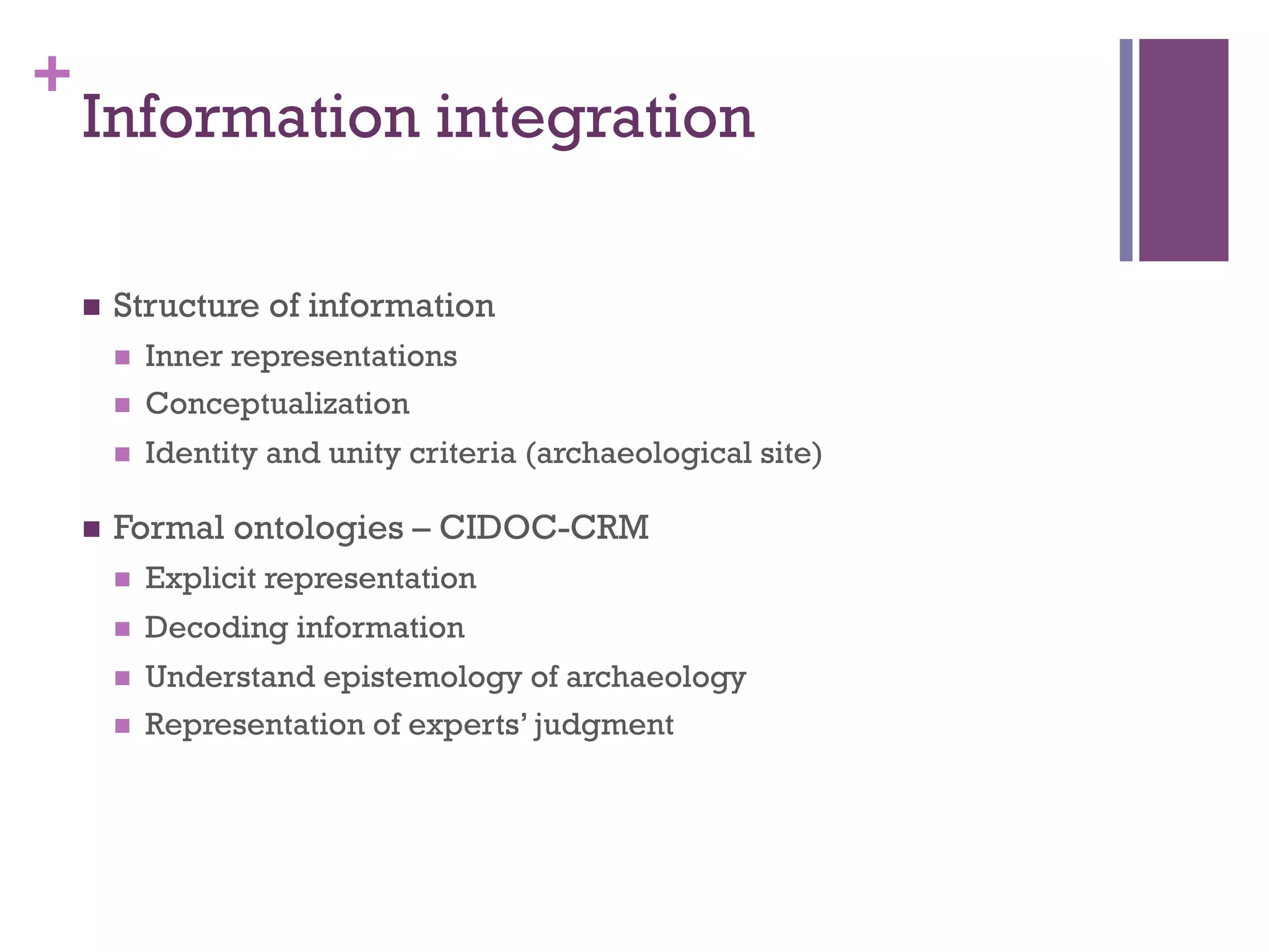 + 
Information integration 
n Structure of information 
n Inner representations 
n Conceptualization 
n Identity and unity criteria (archaeological site) 
n Formal ontologies – CIDOC-CRM 
n Explicit representation 
n Decoding information 
n Understand epistemology of archaeology 
n Representation of experts’ judgment 
 