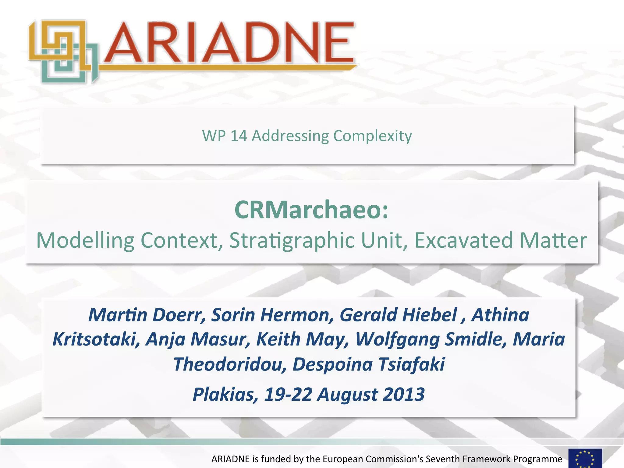 WP 
14 
Addressing 
Complexity 
CRMarchaeo: 
Modelling 
Context, 
StraHgraphic 
Unit, 
Excavated 
MaKer 
Mar$n 
Doerr, 
Sorin 
Hermon, 
Gerald 
Hiebel 
, 
Athina 
Kritsotaki, 
Anja 
Masur, 
Keith 
May, 
Wolfgang 
Smidle, 
Maria 
Theodoridou, 
Despoina 
Tsiafaki 
Plakias, 
19-­‐22 
August 
2013 
ARIADNE 
is 
funded 
by 
the 
European 
Commission's 
Seventh 
Framework 
Programme 
