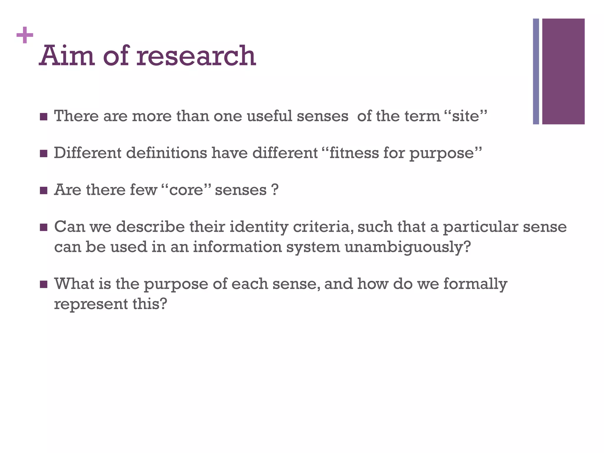 + 
Aim of research 
n There are more than one useful senses of the term “site” 
n Different definitions have different “fitness for purpose” 
n Are there few “core” senses ? 
n Can we describe their identity criteria, such that a particular sense 
can be used in an information system unambiguously? 
n What is the purpose of each sense, and how do we formally 
represent this? 
 